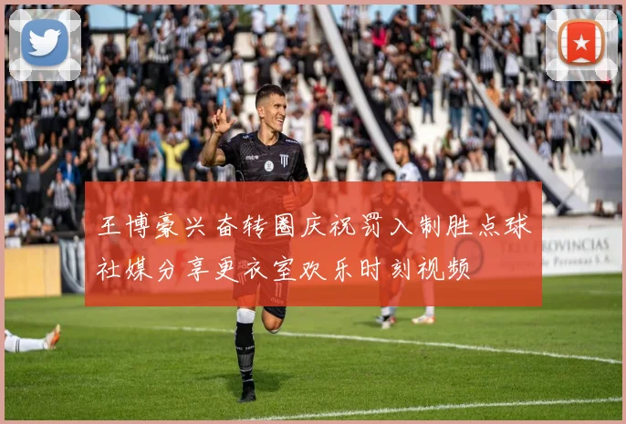 王博豪兴奋转圈庆祝罚入制胜点球社媒分享更衣室欢乐时刻视频