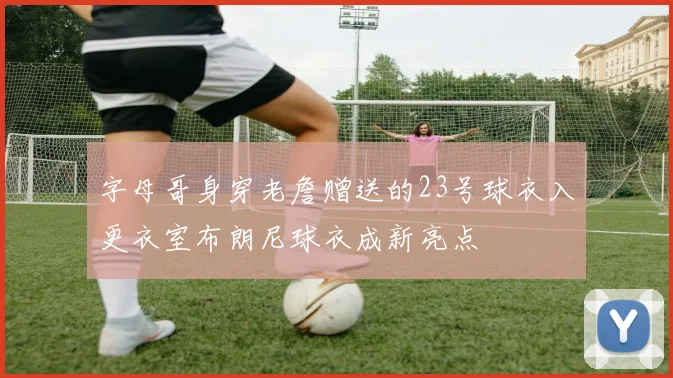 字母哥身穿老詹赠送的23号球衣入更衣室布朗尼球衣成新亮点