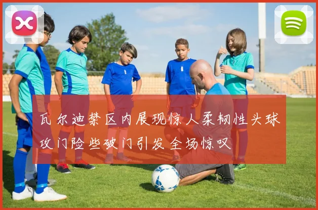 瓦尔迪禁区内展现惊人柔韧性头球攻门险些破门引发全场惊叹