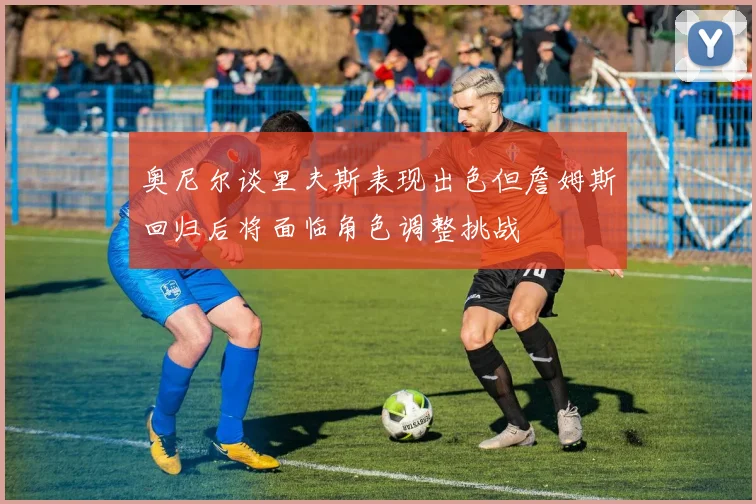 奥尼尔谈里夫斯表现出色但詹姆斯回归后将面临角色调整挑战