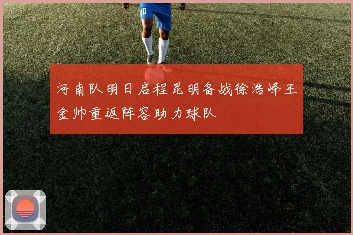 河南队明日启程昆明备战徐浩峰王金帅重返阵容助力球队