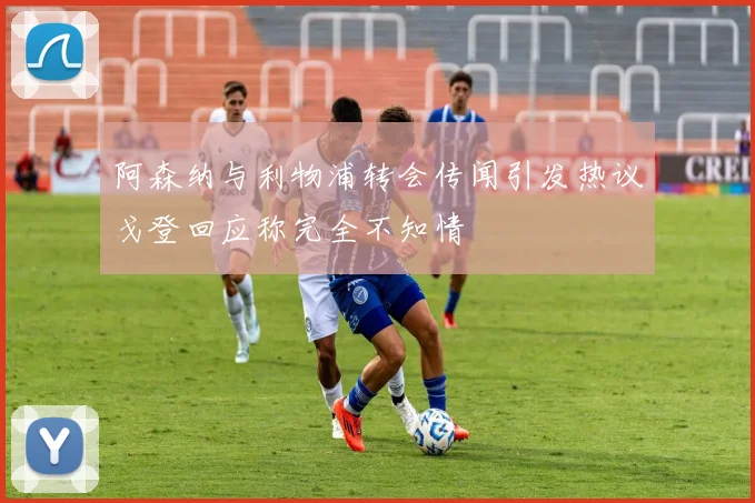 阿森纳与利物浦转会传闻引发热议戈登回应称完全不知情