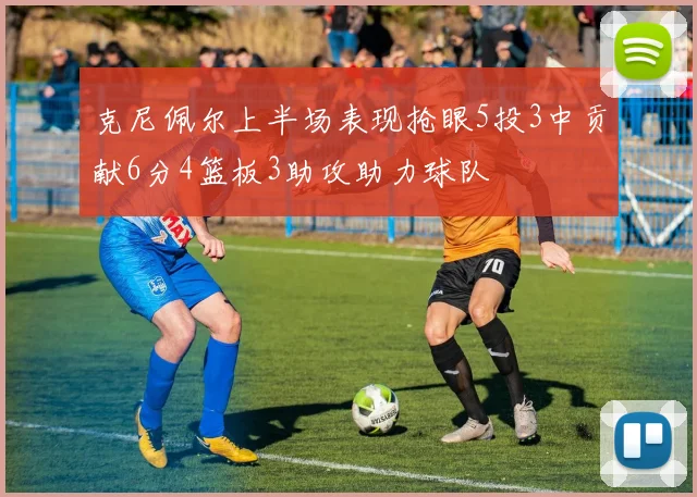 克尼佩尔上半场表现抢眼5投3中贡献6分4篮板3助攻助力球队