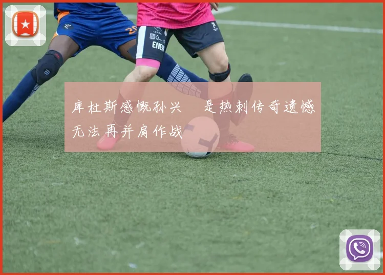 库杜斯感慨孙兴慜是热刺传奇遗憾无法再并肩作战