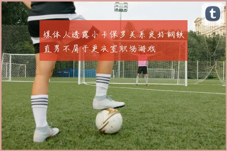 媒体人透露小卡保罗关系良好钢铁直男不屑于更衣室职场游戏