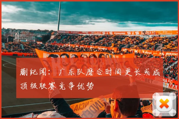 蒯纪闻：广东队磨合时间更长或成顶级联赛竞争优势