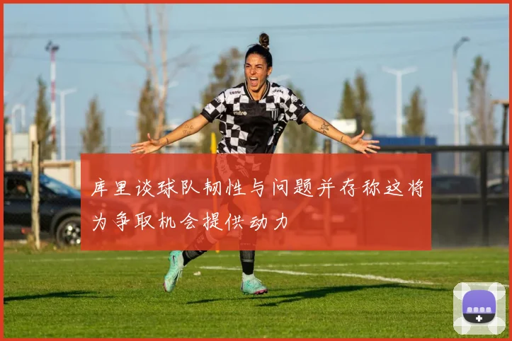 库里谈球队韧性与问题并存称这将为争取机会提供动力