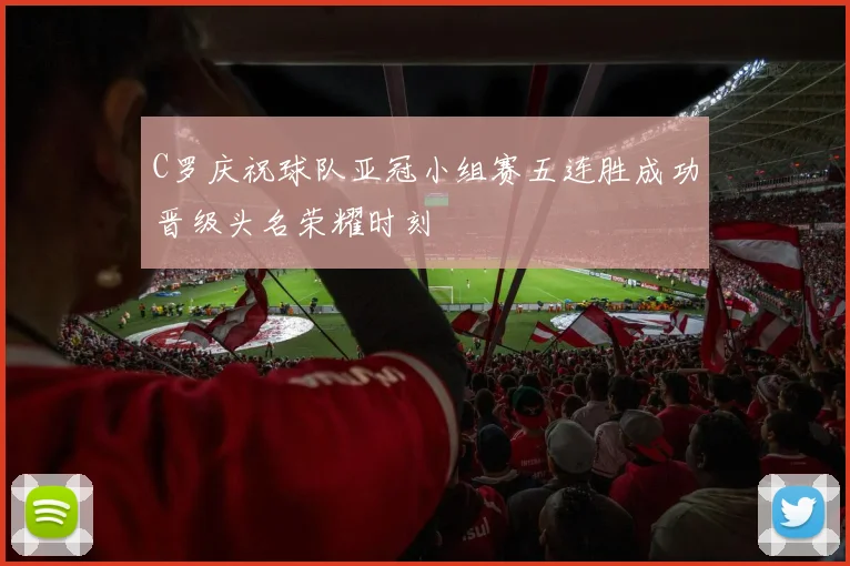 C罗庆祝球队亚冠小组赛五连胜成功晋级头名荣耀时刻