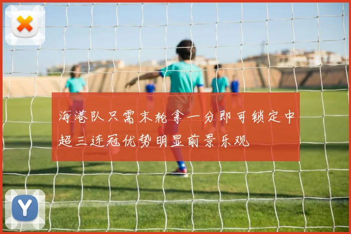 海港队只需末轮拿一分即可锁定中超三连冠优势明显前景乐观