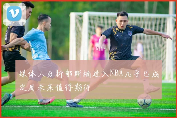 媒体人分析郇斯楠进入NBA几乎已成定局未来值得期待