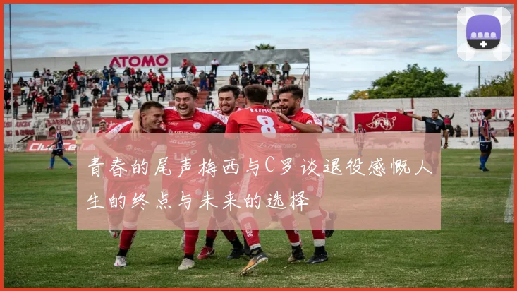青春的尾声梅西与C罗谈退役感慨人生的终点与未来的选择