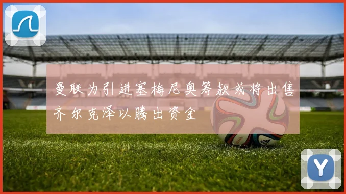 曼联为引进塞梅尼奥筹款或将出售齐尔克泽以腾出资金