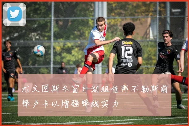 尤文图斯冬窗计划租借那不勒斯前锋卢卡以增强锋线实力