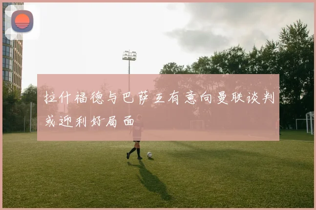 拉什福德与巴萨互有意向曼联谈判或迎利好局面