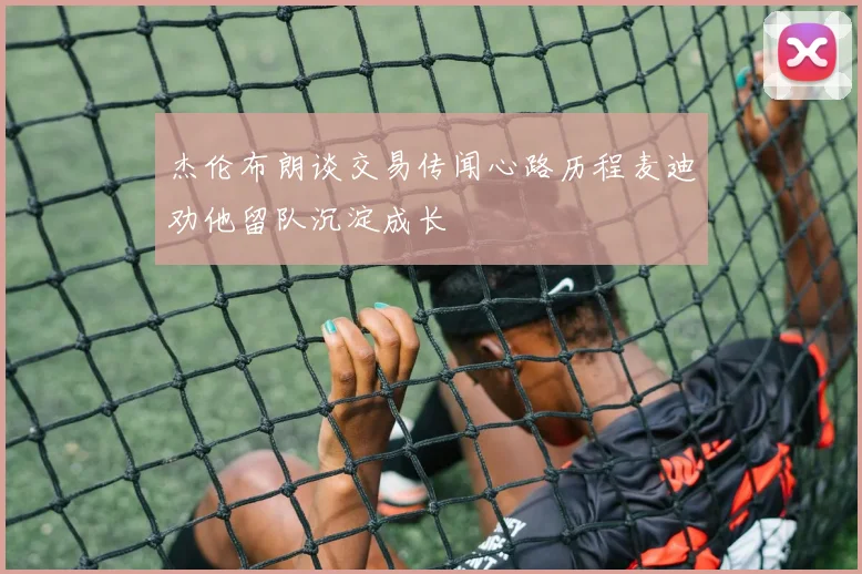 杰伦布朗谈交易传闻心路历程麦迪劝他留队沉淀成长