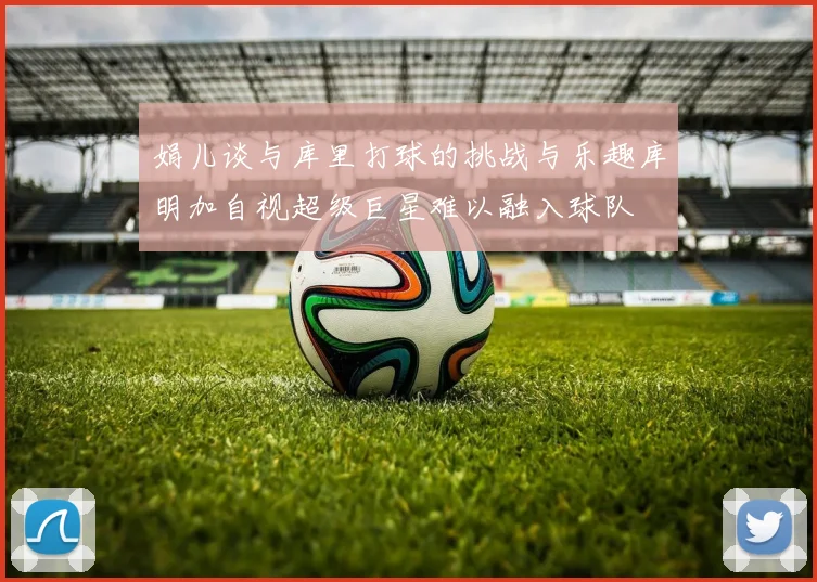 娟儿谈与库里打球的挑战与乐趣库明加自视超级巨星难以融入球队