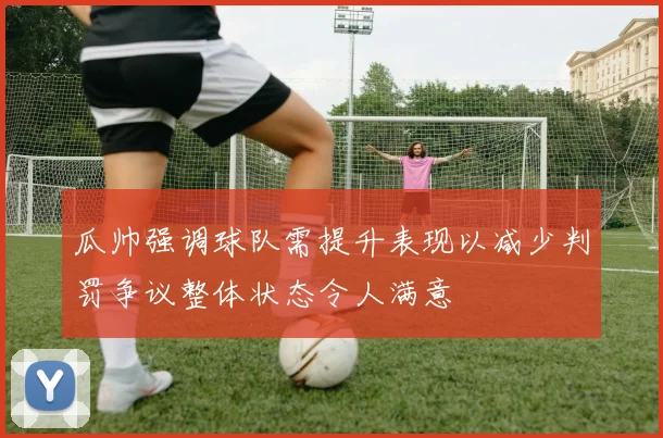 瓜帅强调球队需提升表现以减少判罚争议整体状态令人满意