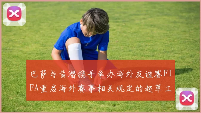 巴萨与黄潜携手举办海外友谊赛FIFA重启海外赛事相关规定的起草工作