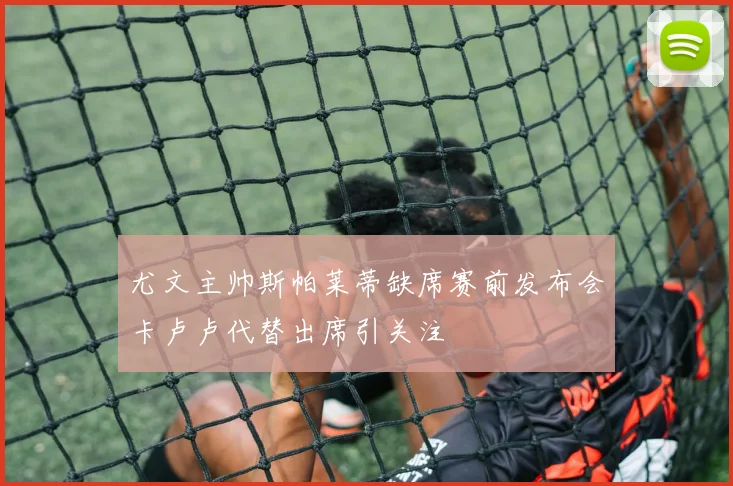 尤文主帅斯帕莱蒂缺席赛前发布会卡卢卢代替出席引关注