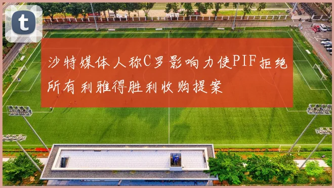 沙特媒体人称C罗影响力使PIF拒绝所有利雅得胜利收购提案