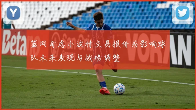 篮网考虑小波特交易报价或影响球队未来表现与战绩调整