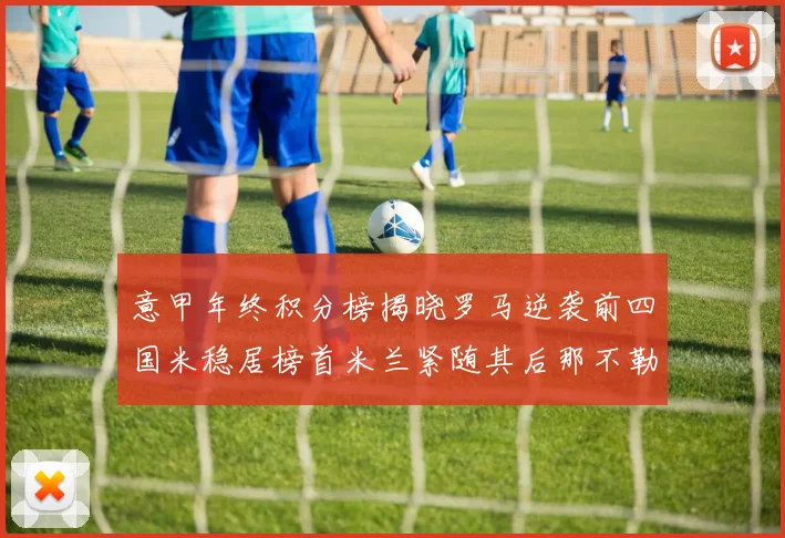 意甲年终积分榜揭晓罗马逆袭前四国米稳居榜首米兰紧随其后那不勒斯位列第三