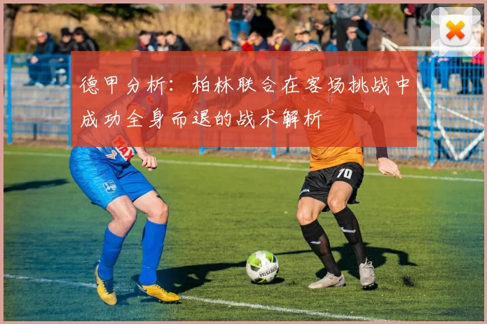 德甲分析：柏林联合在客场挑战中成功全身而退的战术解析