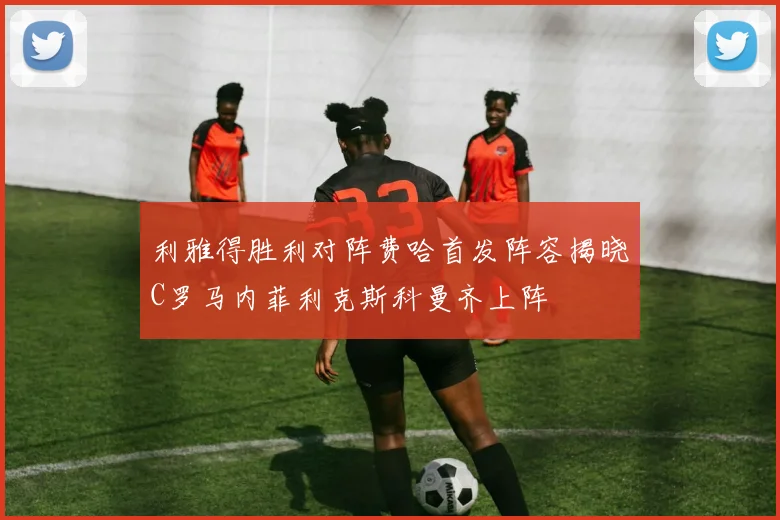利雅得胜利对阵费哈首发阵容揭晓C罗马内菲利克斯科曼齐上阵