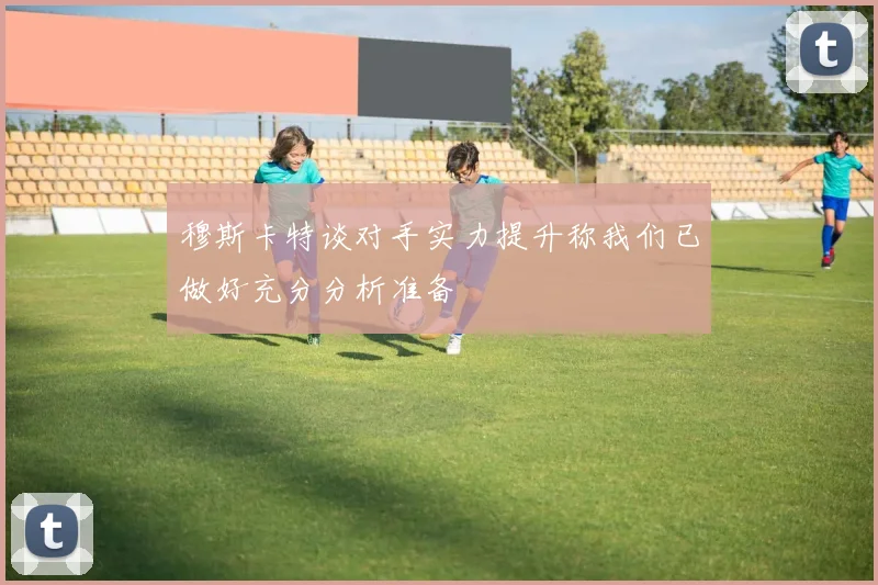 穆斯卡特谈对手实力提升称我们已做好充分分析准备