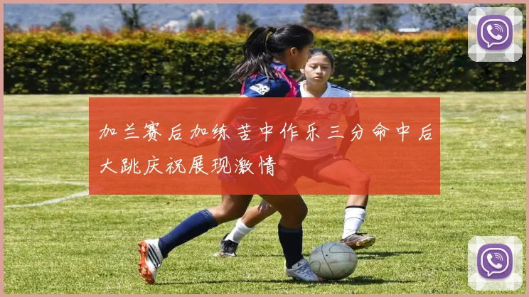 加兰赛后加练苦中作乐三分命中后大跳庆祝展现激情