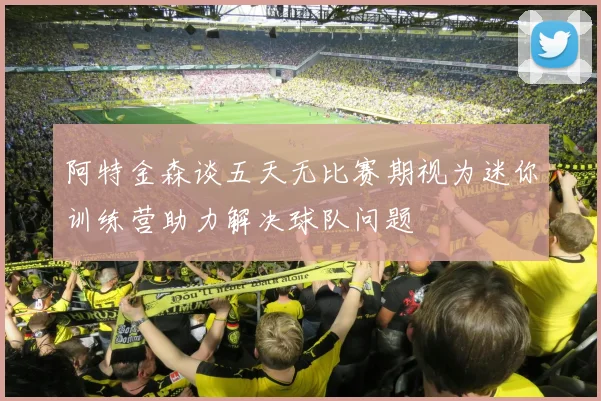 阿特金森谈五天无比赛期视为迷你训练营助力解决球队问题