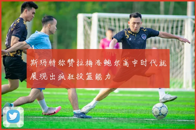 斯玛特称赞拉梅洛鲍尔高中时代就展现出疯狂投篮能力