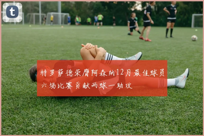 特罗萨德荣膺阿森纳12月最佳球员六场比赛贡献两球一助攻