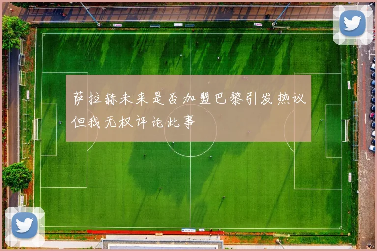 萨拉赫未来是否加盟巴黎引发热议但我无权评论此事